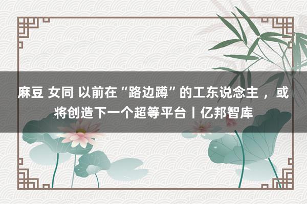 麻豆 女同 以前在“路边蹲”的工东说念主 ，或将创造下一个超等平台丨亿邦智库