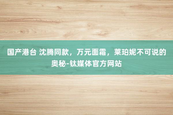 国产港台 沈腾同款，万元面霜，莱珀妮不可说的奥秘-钛媒体官方网站