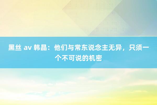 黑丝 av 韩晶：他们与常东说念主无异，只须一个不可说的机密