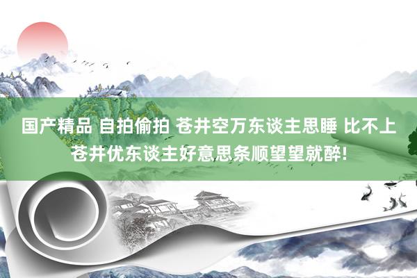 国产精品 自拍偷拍 苍井空万东谈主思睡 比不上苍井优东谈主好意思条顺望望就醉!