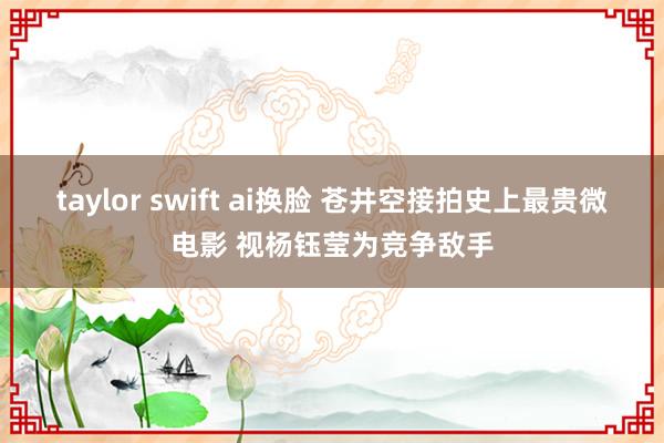 taylor swift ai换脸 苍井空接拍史上最贵微电影 视杨钰莹为竞争敌手