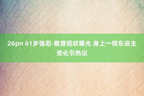 26pn 61岁强尼·戴普现状曝光 身上一惊东谈主变化引热议