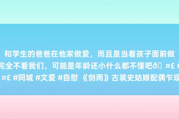 和学生的爸爸在他家做爱，而且是当着孩子面前做爱，太刺激了，孩子完全不看我们，可能是年龄还小什么都不懂吧🤣 #同城 #文爱 #自慰 《剑雨》古装史姑娘配偶乍现江湖 仇更深恋更痴