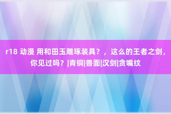 r18 动漫 用和田玉雕琢装具？，这么的王者之剑，你见过吗？|青铜|兽面|汉剑|贪嘴纹