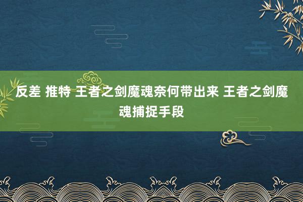 反差 推特 王者之剑魔魂奈何带出来 王者之剑魔魂捕捉手段