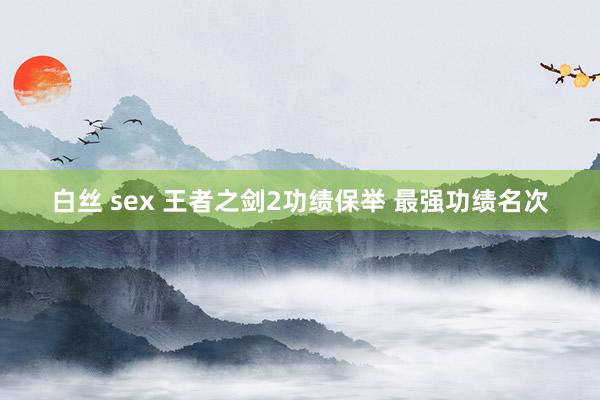 白丝 sex 王者之剑2功绩保举 最强功绩名次