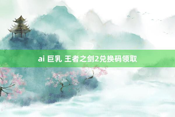 ai 巨乳 王者之剑2兑换码领取