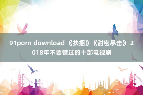 91porn download 《扶摇》《甜密暴击》 2018年不要错过的十部电视剧