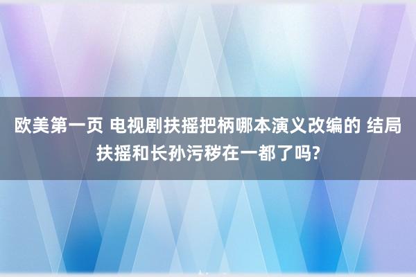 欧美第一页 电视剧扶摇把柄哪本演义改编的 结局扶摇和长孙污秽在一都了吗?