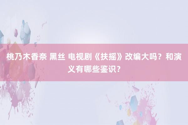 桃乃木香奈 黑丝 电视剧《扶摇》改编大吗？和演义有哪些鉴识？