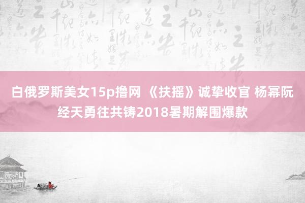 白俄罗斯美女15p撸网 《扶摇》诚挚收官 杨幂阮经天勇往共铸2018暑期解围爆款