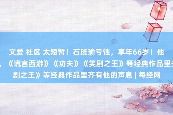 文爱 社区 太短暂！石班瑜亏蚀，享年66岁！他为周星驰配音近20年，《谎言西游》《功夫》《笑剧之王》等经典作品里齐有他的声息 | 每经网