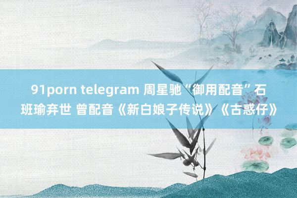 91porn telegram 周星驰“御用配音”石班瑜弃世 曾配音《新白娘子传说》《古惑仔》