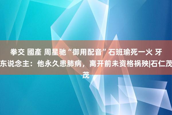 拳交 國產 周星驰“御用配音”石班瑜死一火 牙东说念主：他永久患肺病，离开前未资格祸殃|石仁茂