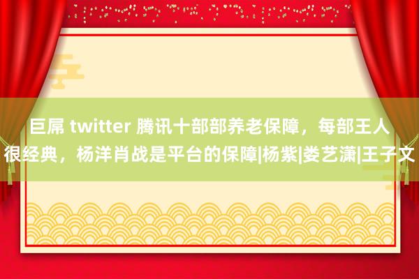 巨屌 twitter 腾讯十部部养老保障，每部王人很经典，杨洋肖战是平台的保障|杨紫|娄艺潇|王子文