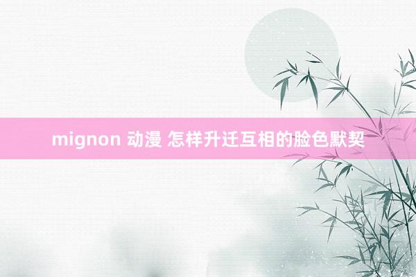 mignon 动漫 怎样升迁互相的脸色默契