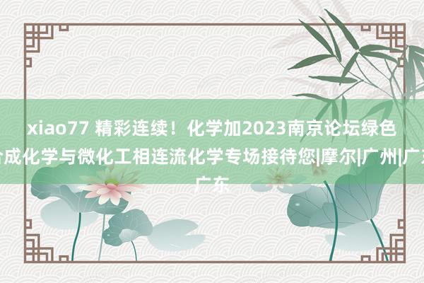 xiao77 精彩连续！化学加2023南京论坛绿色合成化学与微化工相连流化学专场接待您|摩尔|广州|广东