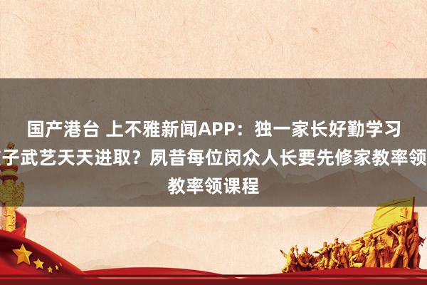 国产港台 上不雅新闻APP：独一家长好勤学习，孩子武艺天天进取？夙昔每位闵众人长要先修家教率领课程