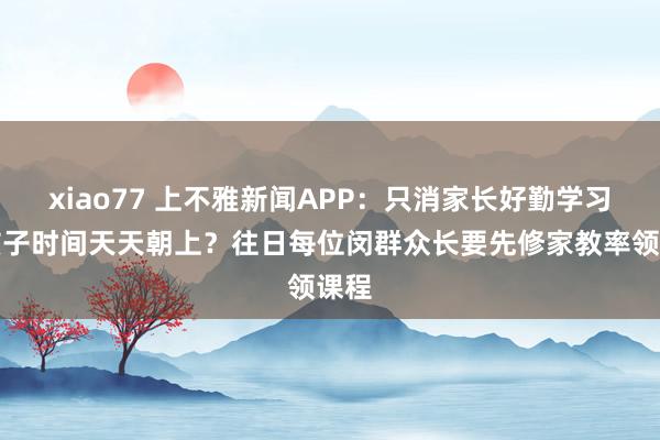 xiao77 上不雅新闻APP：只消家长好勤学习，孩子时间天天朝上？往日每位闵群众长要先修家教率领课程