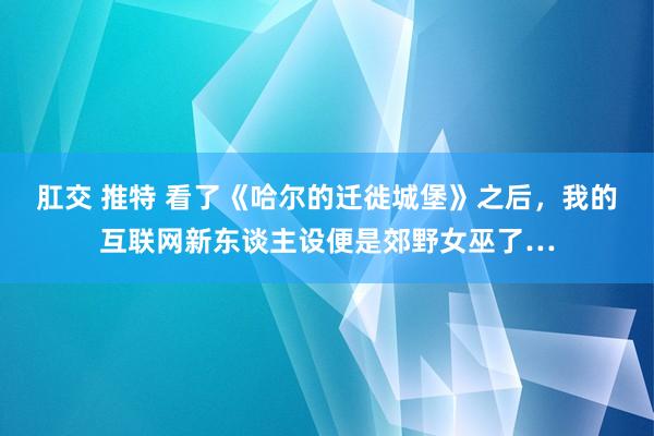 肛交 推特 看了《哈尔的迁徙城堡》之后，我的互联网新东谈主设便是郊野女巫了…