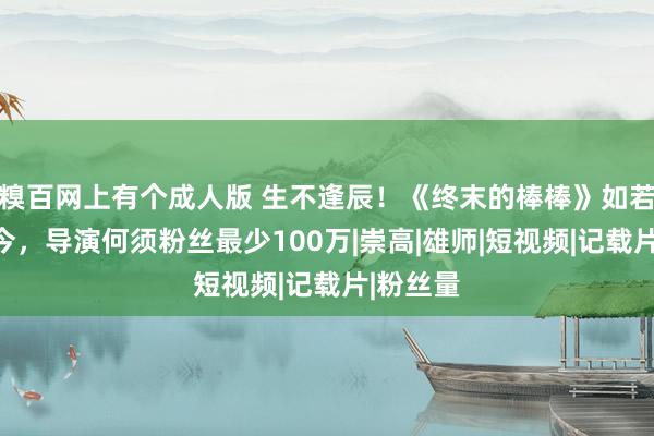 糗百网上有个成人版 生不逢辰！《终末的棒棒》如若放到如今，导演何须粉丝最少100万|崇高|雄师|短视频|记载片|粉丝量