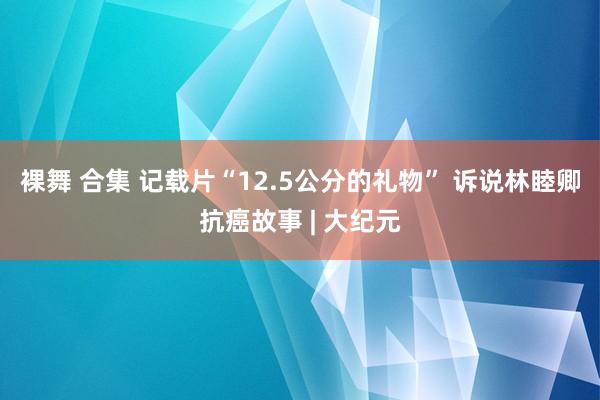 裸舞 合集 记载片“12.5公分的礼物” 诉说林睦卿抗癌故事 | 大纪元