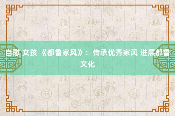 自慰 女孩 《都鲁家风》：传承优秀家风 进展都鲁文化