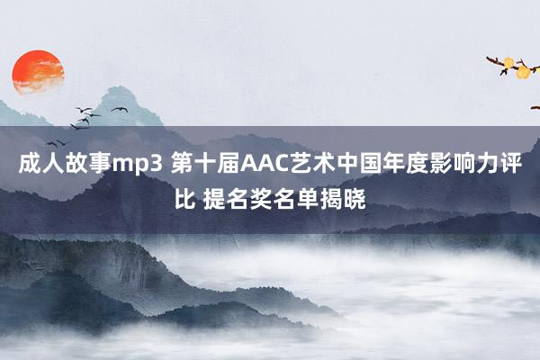 成人故事mp3 第十届AAC艺术中国年度影响力评比 提名奖名单揭晓