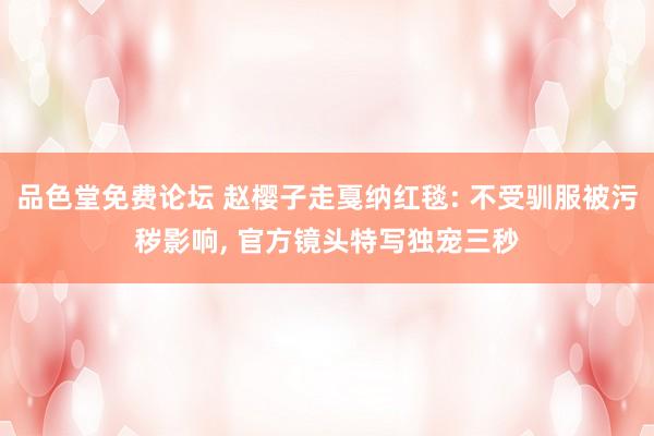 品色堂免费论坛 赵樱子走戛纳红毯: 不受驯服被污秽影响, 官方镜头特写独宠三秒