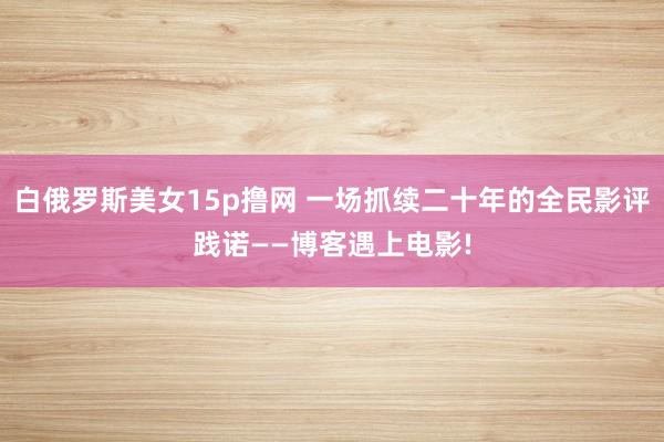 白俄罗斯美女15p撸网 一场抓续二十年的全民影评践诺——博客遇上电影!