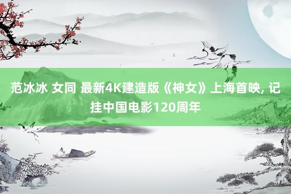 范冰冰 女同 最新4K建造版《神女》上海首映, 记挂中国电影120周年