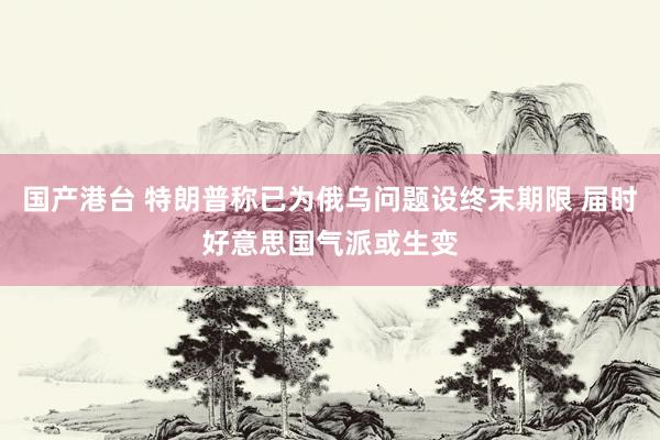 国产港台 特朗普称已为俄乌问题设终末期限 届时好意思国气派或生变