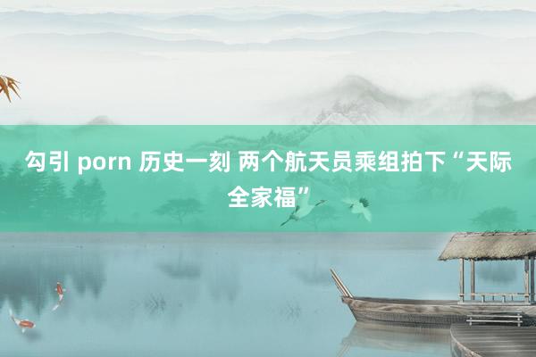 勾引 porn 历史一刻 两个航天员乘组拍下“天际全家福”