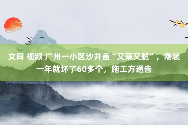女同 视频 广州一小区沙井盖“又薄又脆”，刚装一年就坏了60多个，施工方通告