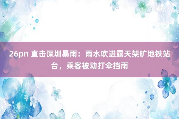 26pn 直击深圳暴雨：雨水吹进露天架旷地铁站台，乘客被动打