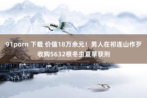 91porn 下载 价值18万余元！男人在祁连山作歹收购5632根冬虫夏草获刑